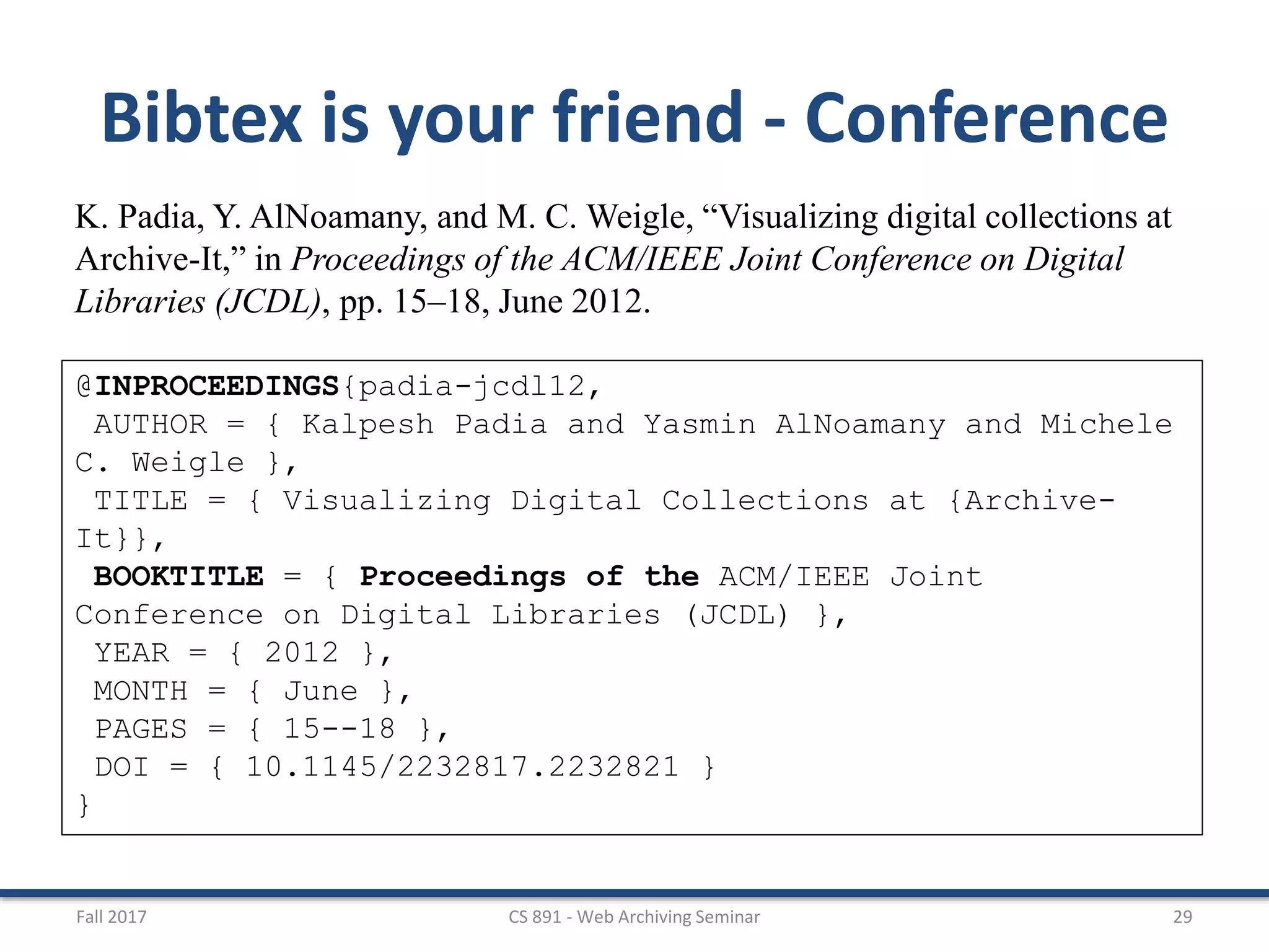Fall 2017 CS 891 - Web Archiving Seminar 29
Bibtex is your friend - Conference
K. Padia, Y. AlNoamany, and M. C. Weigle, “Visualizing digital collections at
Archive-It,” in Proceedings of the ACM/IEEE Joint Conference on Digital
Libraries (JCDL), pp. 15–18, June 2012.
@INPROCEEDINGS{padia-jcdl12,
AUTHOR = { Kalpesh Padia and Yasmin AlNoamany and Michele
C. Weigle },
TITLE = { Visualizing Digital Collections at {Archive-
It}},
BOOKTITLE = { Proceedings of the ACM/IEEE Joint
Conference on Digital Libraries (JCDL) },
YEAR = { 2012 },
MONTH = { June },
PAGES = { 15--18 },
DOI = { 10.1145/2232817.2232821 }
}
 