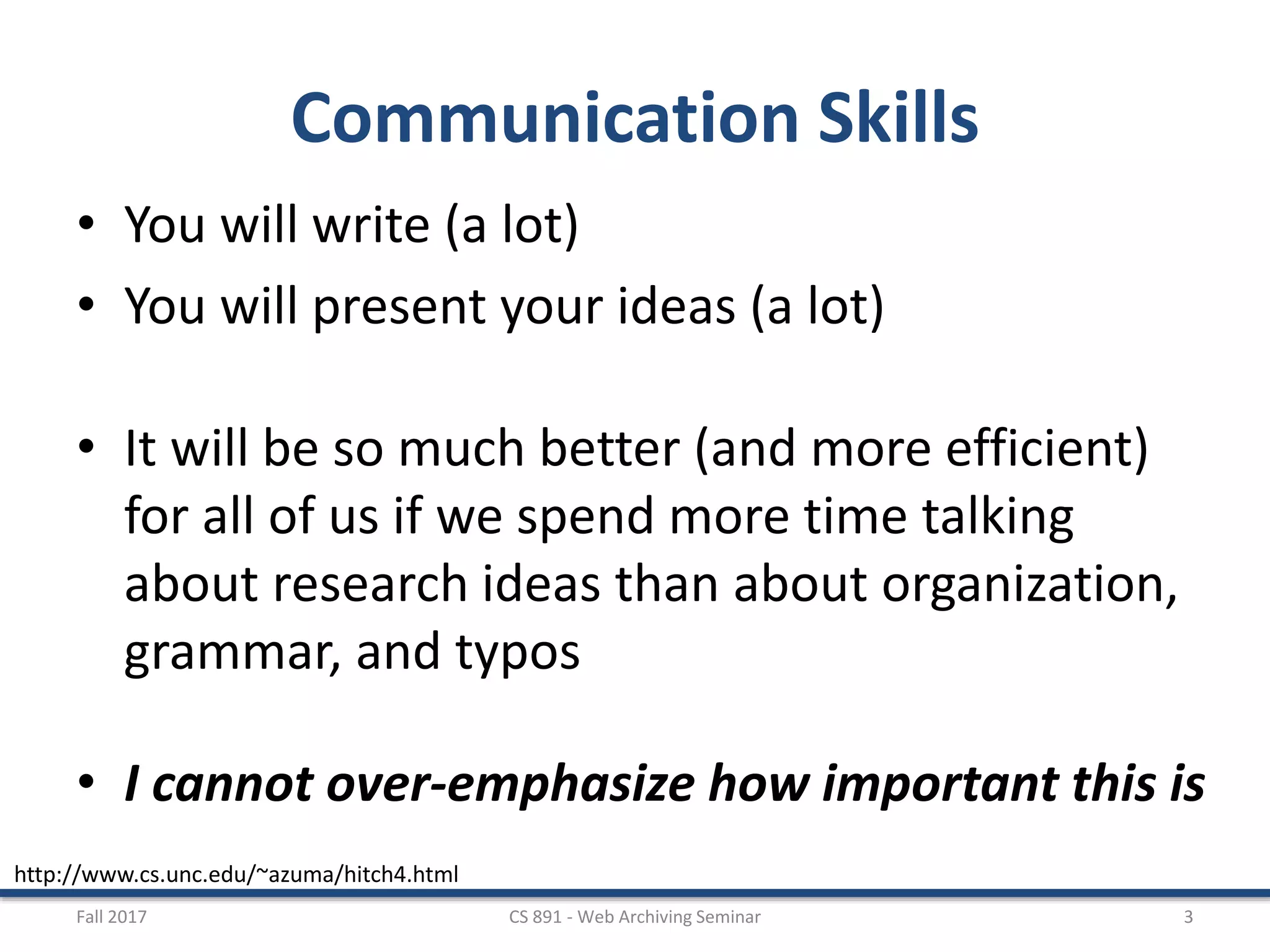 Communication Skills
• You will write (a lot)
• You will present your ideas (a lot)
• It will be so much better (and more efficient)
for all of us if we spend more time talking
about research ideas than about organization,
grammar, and typos
• I cannot over-emphasize how important this is
Fall 2017 CS 891 - Web Archiving Seminar 3
http://www.cs.unc.edu/~azuma/hitch4.html
 
