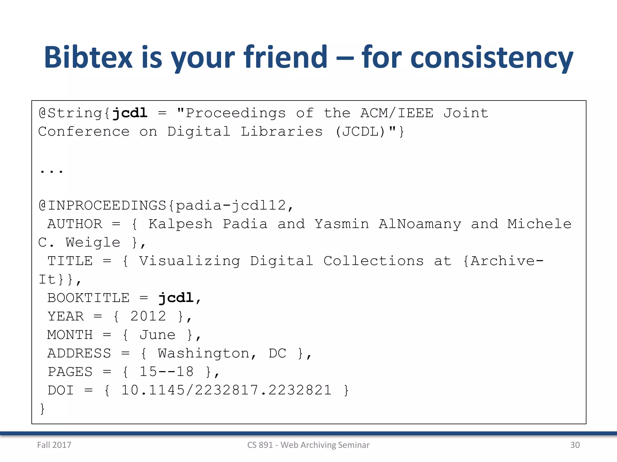 Fall 2017 CS 891 - Web Archiving Seminar 30
Bibtex is your friend – for consistency
@String{jcdl = "Proceedings of the ACM/IEEE Joint
Conference on Digital Libraries (JCDL)"}
...
@INPROCEEDINGS{padia-jcdl12,
AUTHOR = { Kalpesh Padia and Yasmin AlNoamany and Michele
C. Weigle },
TITLE = { Visualizing Digital Collections at {Archive-
It}},
BOOKTITLE = jcdl,
YEAR = { 2012 },
MONTH = { June },
ADDRESS = { Washington, DC },
PAGES = { 15--18 },
DOI = { 10.1145/2232817.2232821 }
}
 