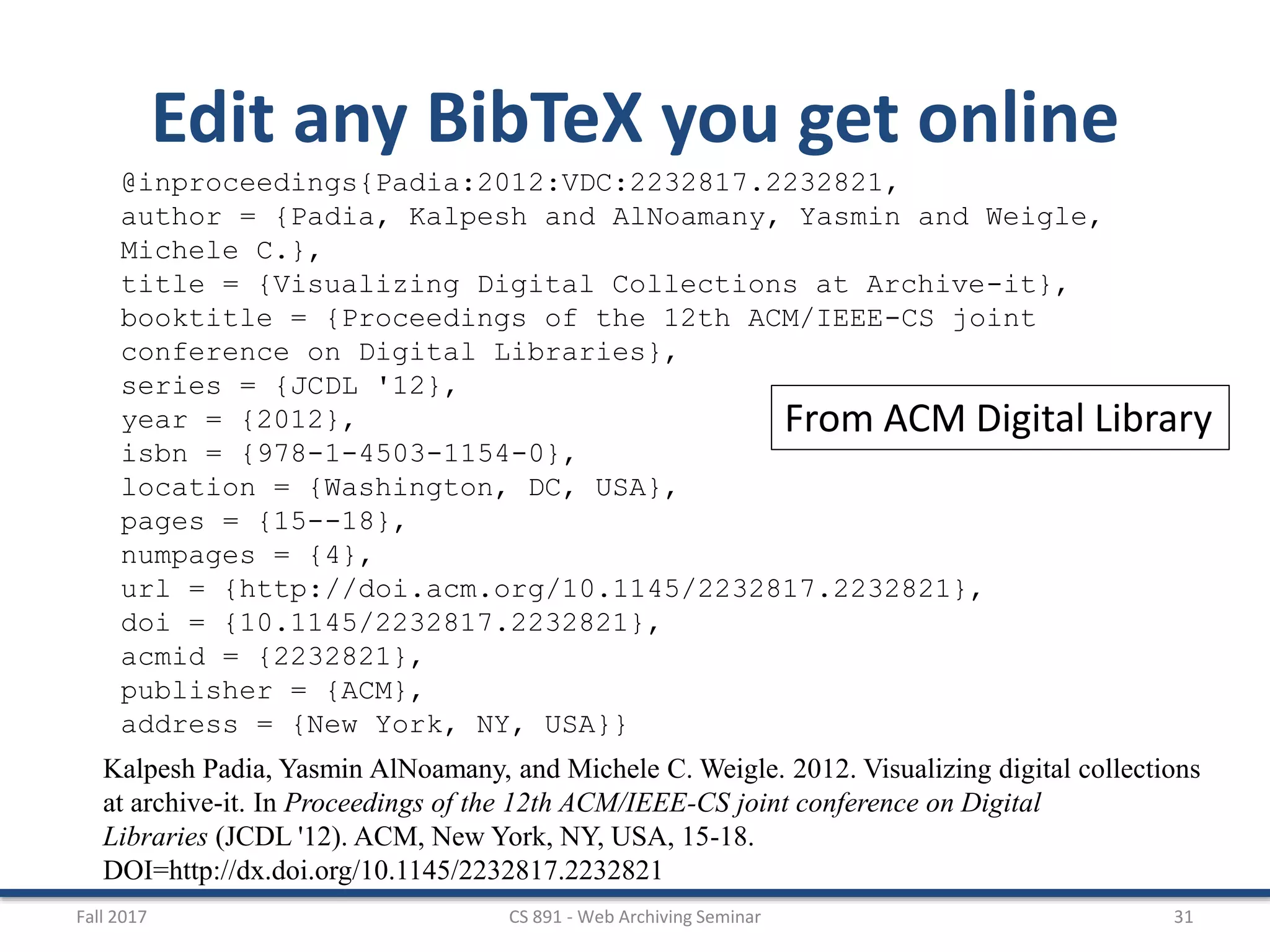 Fall 2017 CS 891 - Web Archiving Seminar 31
Edit any BibTeX you get online
@inproceedings{Padia:2012:VDC:2232817.2232821,
author = {Padia, Kalpesh and AlNoamany, Yasmin and Weigle,
Michele C.},
title = {Visualizing Digital Collections at Archive-it},
booktitle = {Proceedings of the 12th ACM/IEEE-CS joint
conference on Digital Libraries},
series = {JCDL '12},
year = {2012},
isbn = {978-1-4503-1154-0},
location = {Washington, DC, USA},
pages = {15--18},
numpages = {4},
url = {http://doi.acm.org/10.1145/2232817.2232821},
doi = {10.1145/2232817.2232821},
acmid = {2232821},
publisher = {ACM},
address = {New York, NY, USA}}
Kalpesh Padia, Yasmin AlNoamany, and Michele C. Weigle. 2012. Visualizing digital collections
at archive-it. In Proceedings of the 12th ACM/IEEE-CS joint conference on Digital
Libraries (JCDL '12). ACM, New York, NY, USA, 15-18.
DOI=http://dx.doi.org/10.1145/2232817.2232821
From ACM Digital Library
 