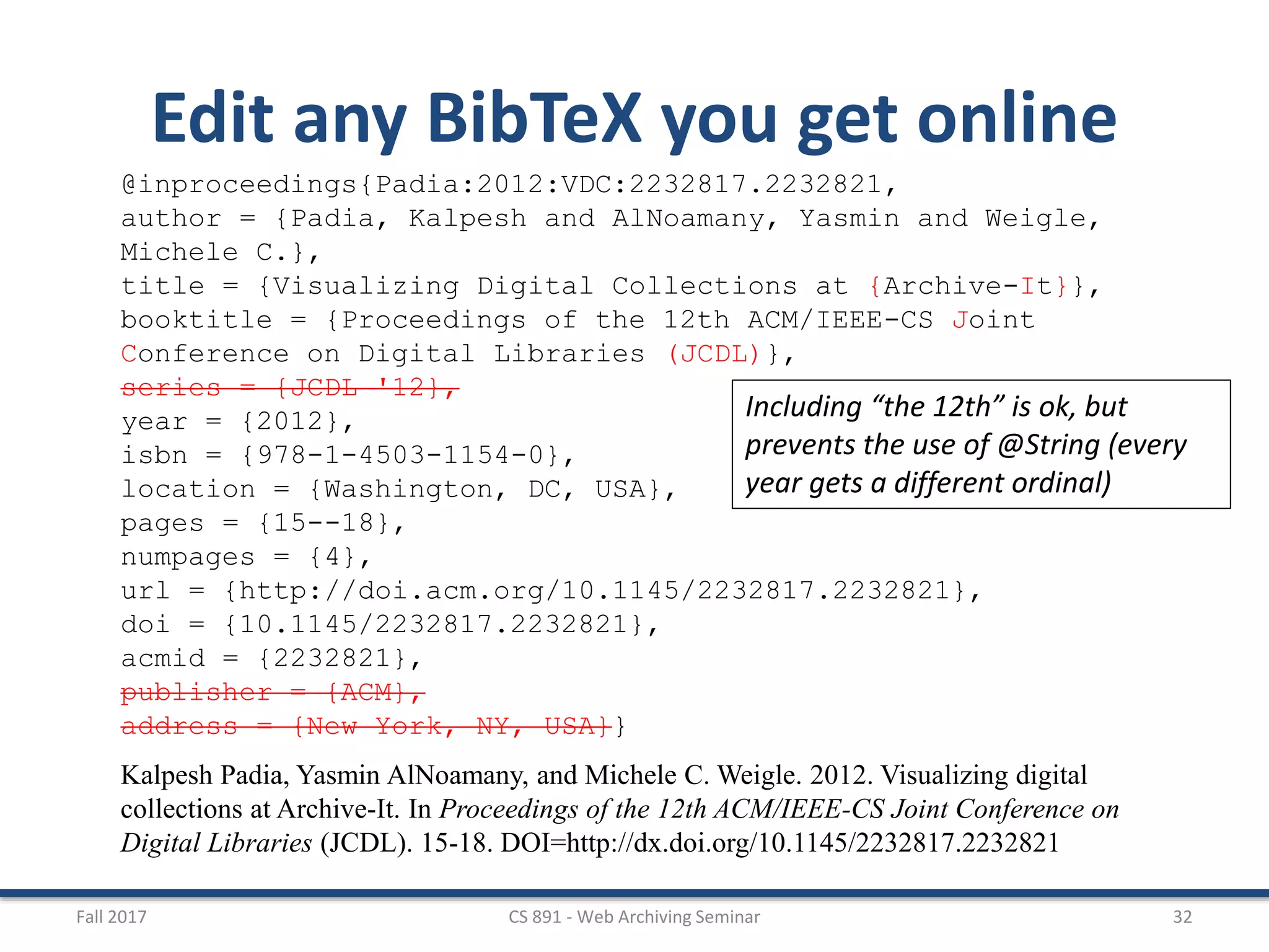 Fall 2017 CS 891 - Web Archiving Seminar 32
Edit any BibTeX you get online
@inproceedings{Padia:2012:VDC:2232817.2232821,
author = {Padia, Kalpesh and AlNoamany, Yasmin and Weigle,
Michele C.},
title = {Visualizing Digital Collections at {Archive-It}},
booktitle = {Proceedings of the 12th ACM/IEEE-CS Joint
Conference on Digital Libraries (JCDL)},
series = {JCDL '12},
year = {2012},
isbn = {978-1-4503-1154-0},
location = {Washington, DC, USA},
pages = {15--18},
numpages = {4},
url = {http://doi.acm.org/10.1145/2232817.2232821},
doi = {10.1145/2232817.2232821},
acmid = {2232821},
publisher = {ACM},
address = {New York, NY, USA}}
Kalpesh Padia, Yasmin AlNoamany, and Michele C. Weigle. 2012. Visualizing digital
collections at Archive-It. In Proceedings of the 12th ACM/IEEE-CS Joint Conference on
Digital Libraries (JCDL). 15-18. DOI=http://dx.doi.org/10.1145/2232817.2232821
Including “the 12th” is ok, but
prevents the use of @String (every
year gets a different ordinal)
 