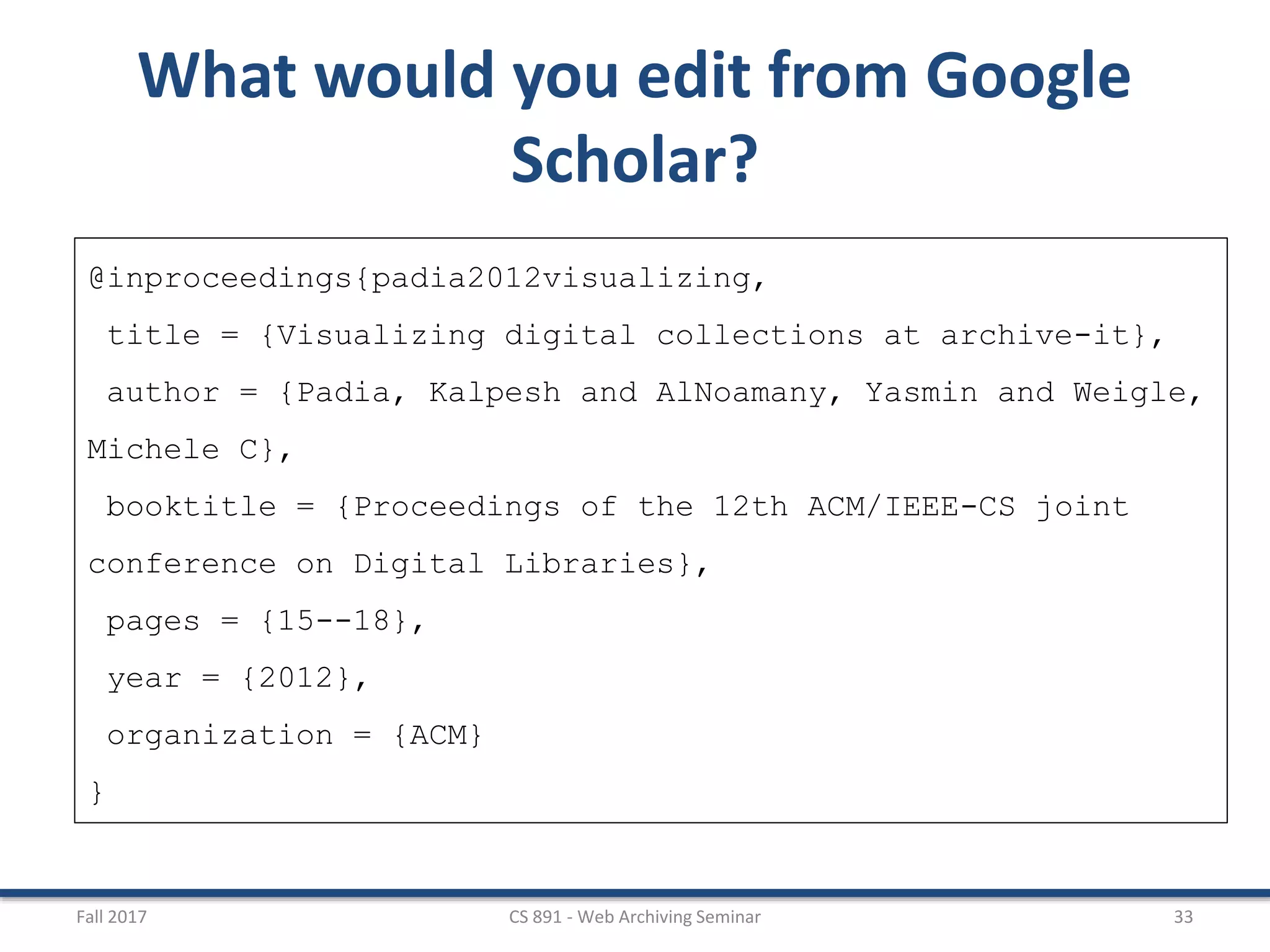 Fall 2017 CS 891 - Web Archiving Seminar 33
What would you edit from Google
Scholar?
@inproceedings{padia2012visualizing,
title = {Visualizing digital collections at archive-it},
author = {Padia, Kalpesh and AlNoamany, Yasmin and Weigle,
Michele C},
booktitle = {Proceedings of the 12th ACM/IEEE-CS joint
conference on Digital Libraries},
pages = {15--18},
year = {2012},
organization = {ACM}
}
 