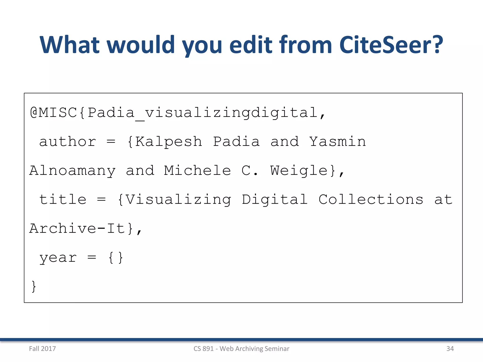 Fall 2017 CS 891 - Web Archiving Seminar 34
What would you edit from CiteSeer?
@MISC{Padia_visualizingdigital,
author = {Kalpesh Padia and Yasmin
Alnoamany and Michele C. Weigle},
title = {Visualizing Digital Collections at
Archive-It},
year = {}
}
 