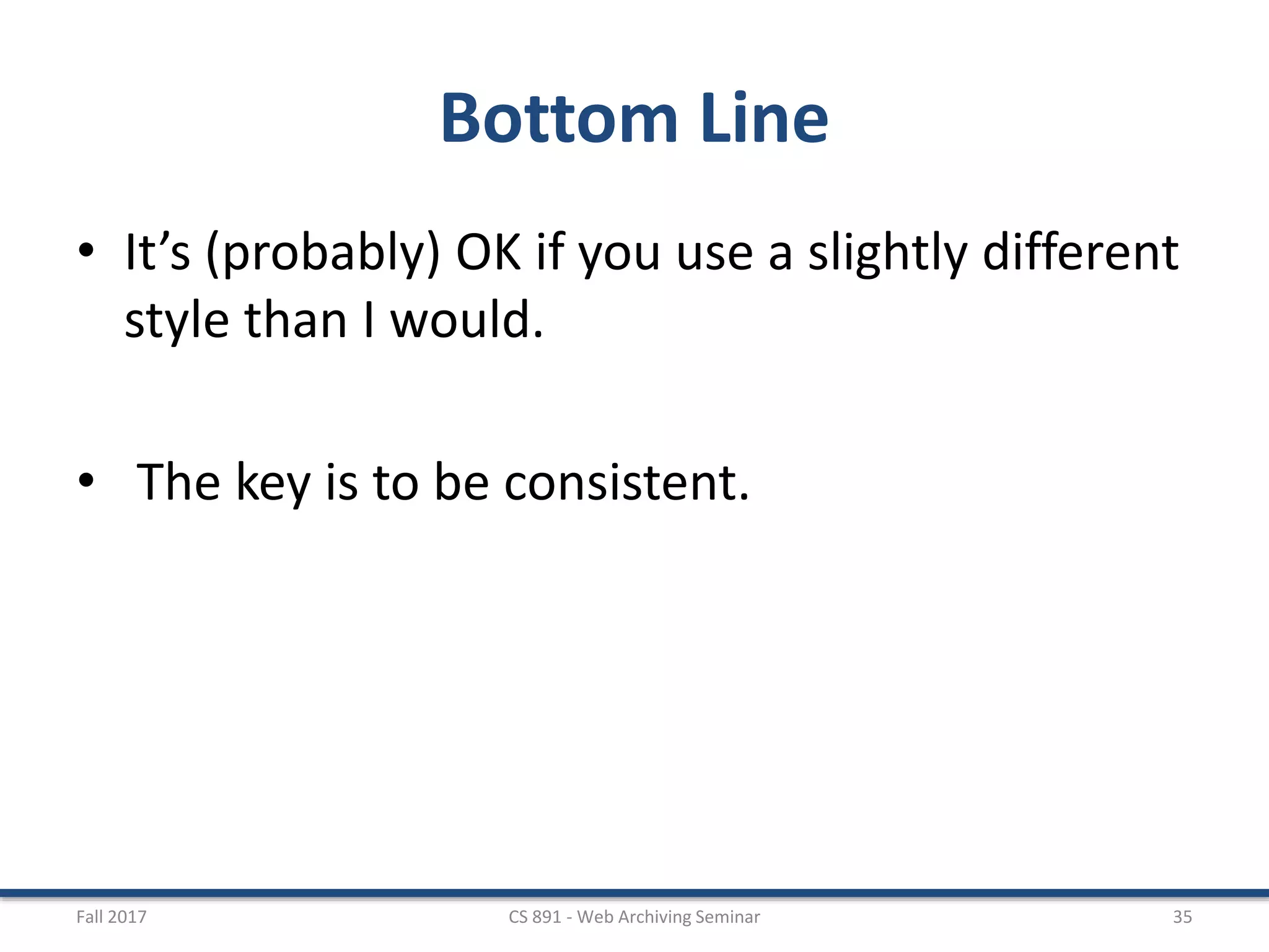 Bottom Line
• It’s (probably) OK if you use a slightly different
style than I would.
• The key is to be consistent.
Fall 2017 CS 891 - Web Archiving Seminar 35
 