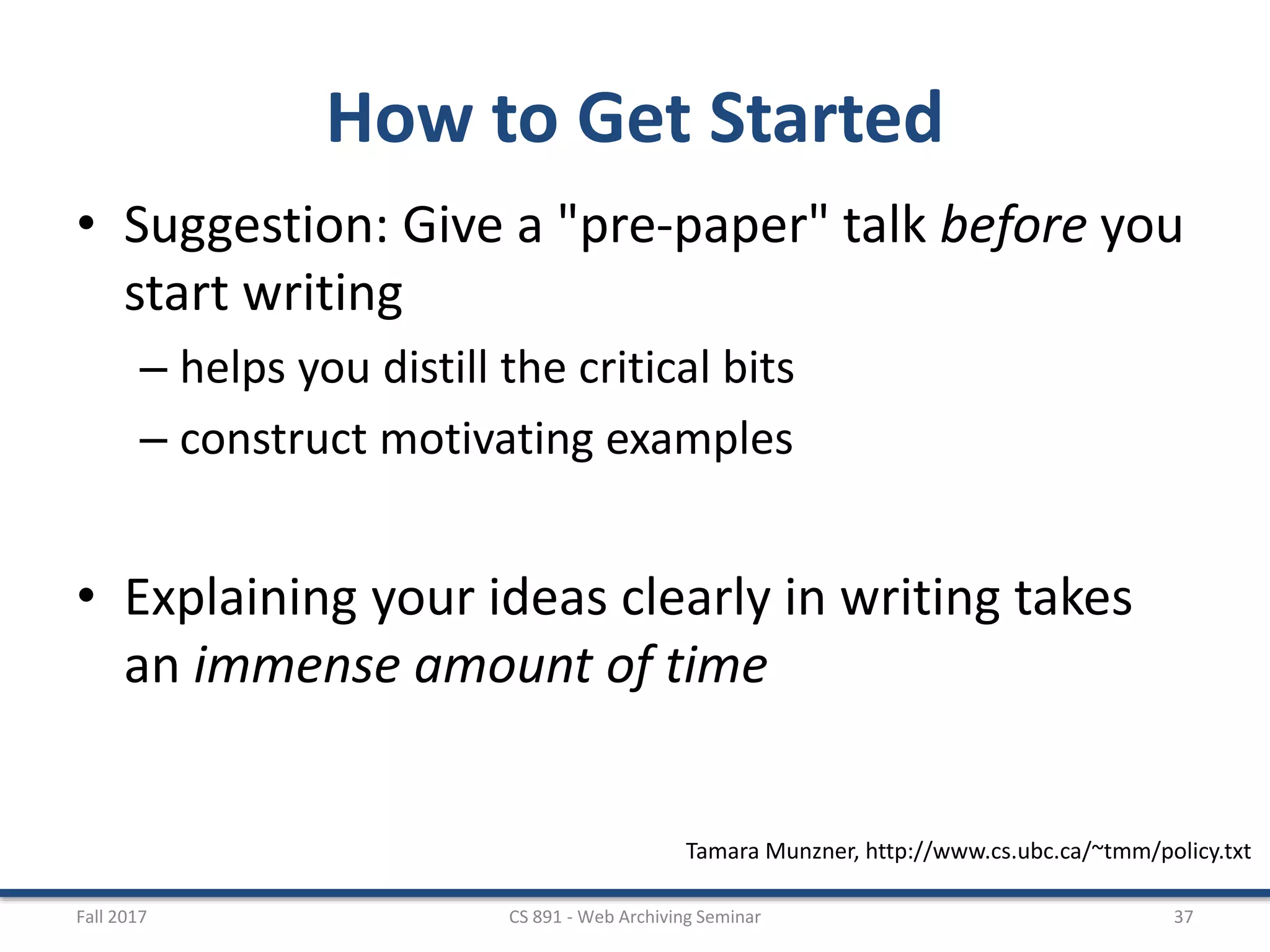 How to Get Started
• Suggestion: Give a "pre-paper" talk before you
start writing
– helps you distill the critical bits
– construct motivating examples
• Explaining your ideas clearly in writing takes
an immense amount of time
Fall 2017 CS 891 - Web Archiving Seminar 37
Tamara Munzner, http://www.cs.ubc.ca/~tmm/policy.txt
 
