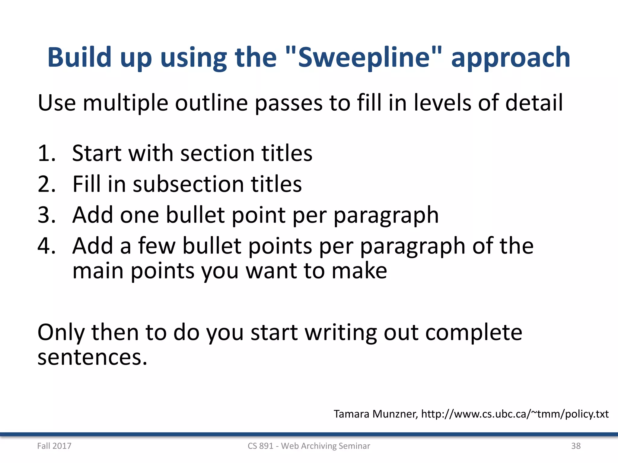 Build up using the "Sweepline" approach
Use multiple outline passes to fill in levels of detail
1. Start with section titles
2. Fill in subsection titles
3. Add one bullet point per paragraph
4. Add a few bullet points per paragraph of the
main points you want to make
Only then to do you start writing out complete
sentences.
Fall 2017 CS 891 - Web Archiving Seminar 38
Tamara Munzner, http://www.cs.ubc.ca/~tmm/policy.txt
 
