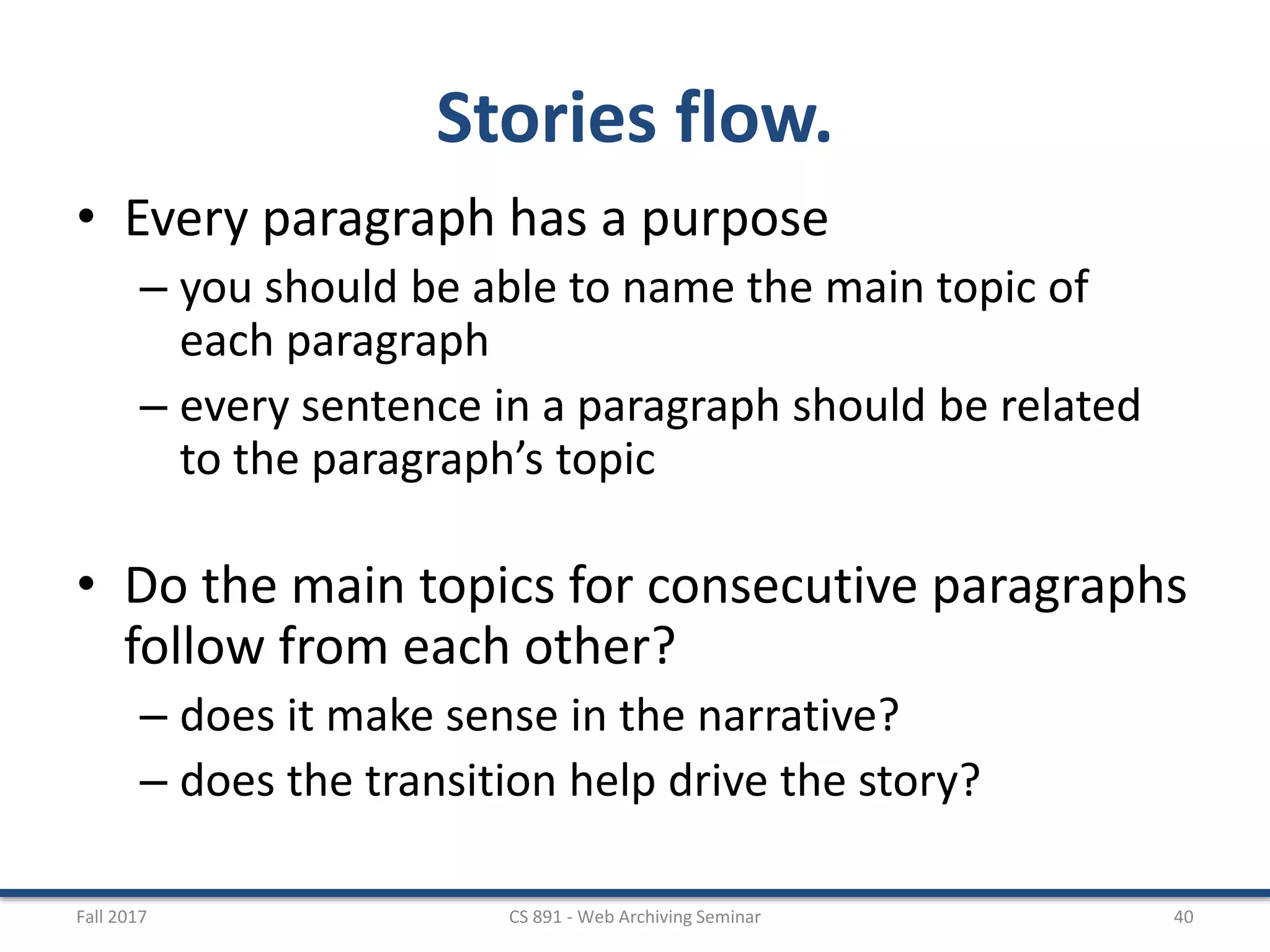 Stories flow.
• Every paragraph has a purpose
– you should be able to name the main topic of
each paragraph
– every sentence in a paragraph should be related
to the paragraph’s topic
• Do the main topics for consecutive paragraphs
follow from each other?
– does it make sense in the narrative?
– does the transition help drive the story?
Fall 2017 CS 891 - Web Archiving Seminar 40
 