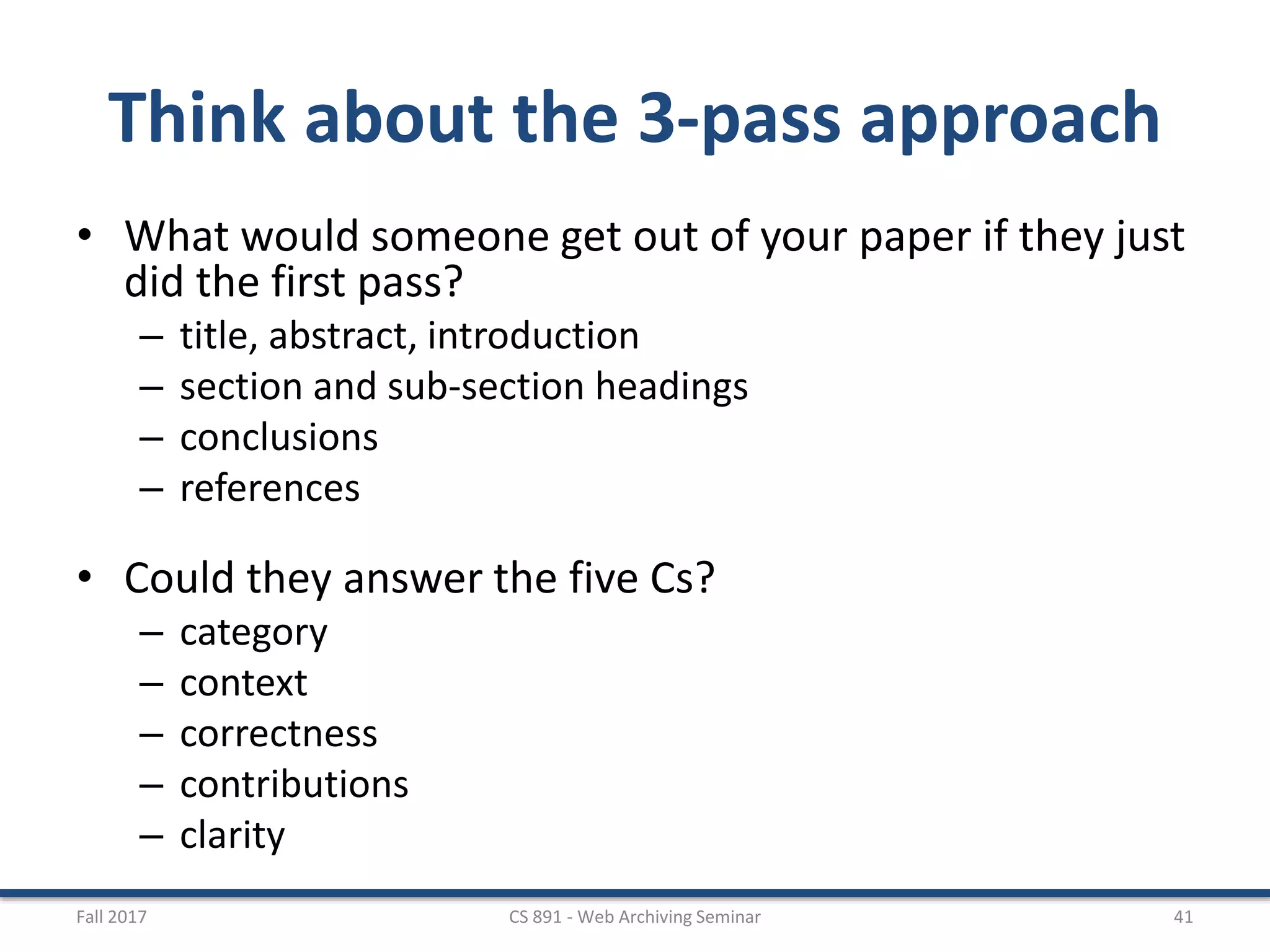 Think about the 3-pass approach
• What would someone get out of your paper if they just
did the first pass?
– title, abstract, introduction
– section and sub-section headings
– conclusions
– references
• Could they answer the five Cs?
– category
– context
– correctness
– contributions
– clarity
Fall 2017 CS 891 - Web Archiving Seminar 41
 