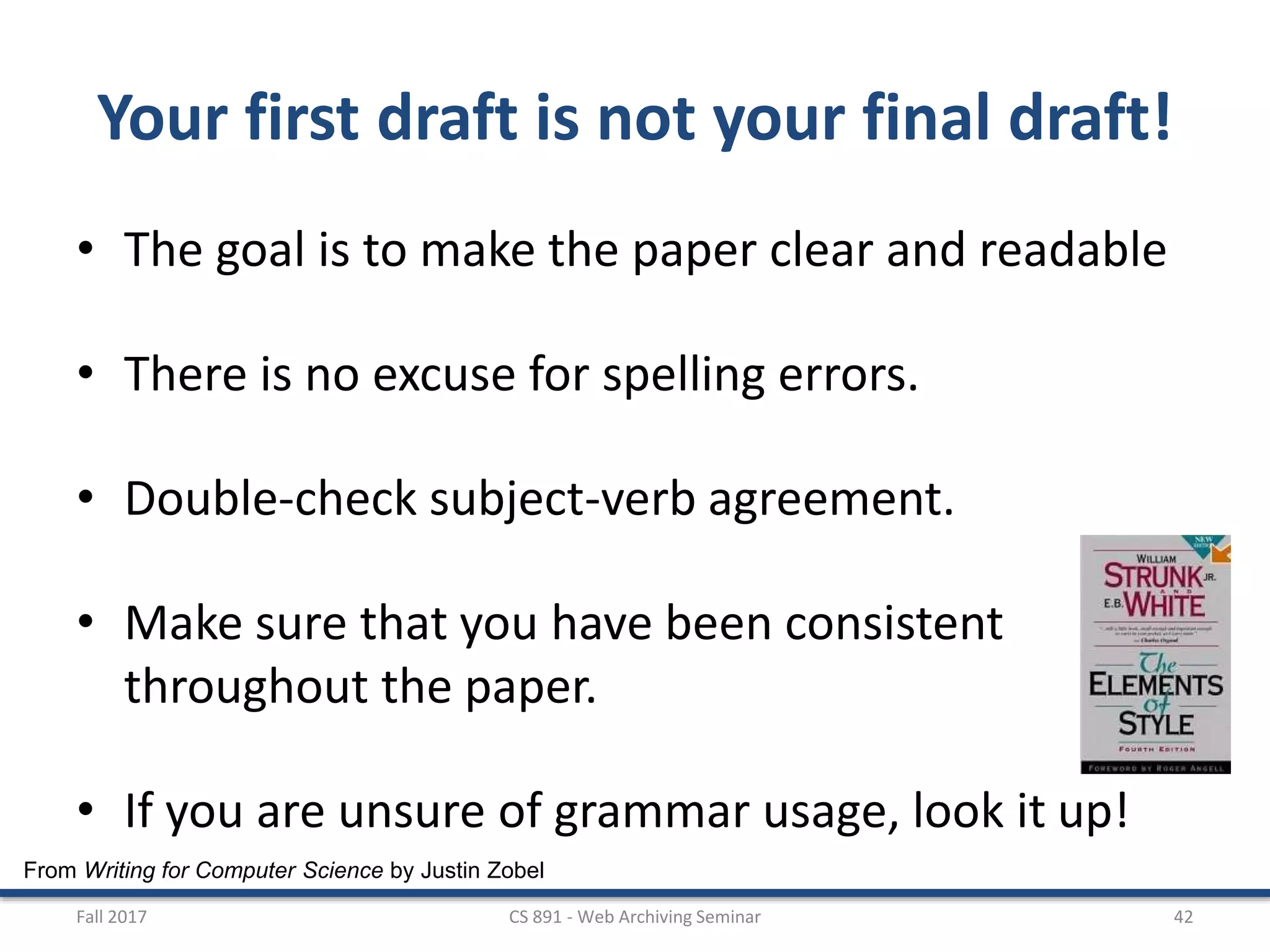 From Writing for Computer Science by Justin Zobel
Your first draft is not your final draft!
• The goal is to make the paper clear and readable
• There is no excuse for spelling errors.
• Double-check subject-verb agreement.
• Make sure that you have been consistent
throughout the paper.
• If you are unsure of grammar usage, look it up!
Fall 2017 CS 891 - Web Archiving Seminar 42
 