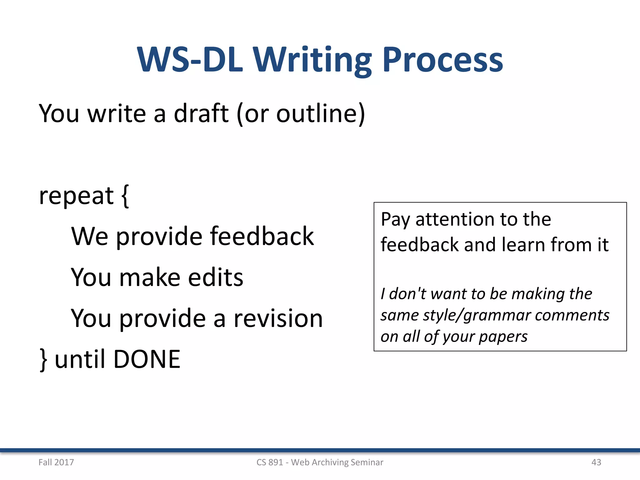 WS-DL Writing Process
You write a draft (or outline)
repeat {
We provide feedback
You make edits
You provide a revision
} until DONE
Fall 2017 CS 891 - Web Archiving Seminar 43
Pay attention to the
feedback and learn from it
I don't want to be making the
same style/grammar comments
on all of your papers
 