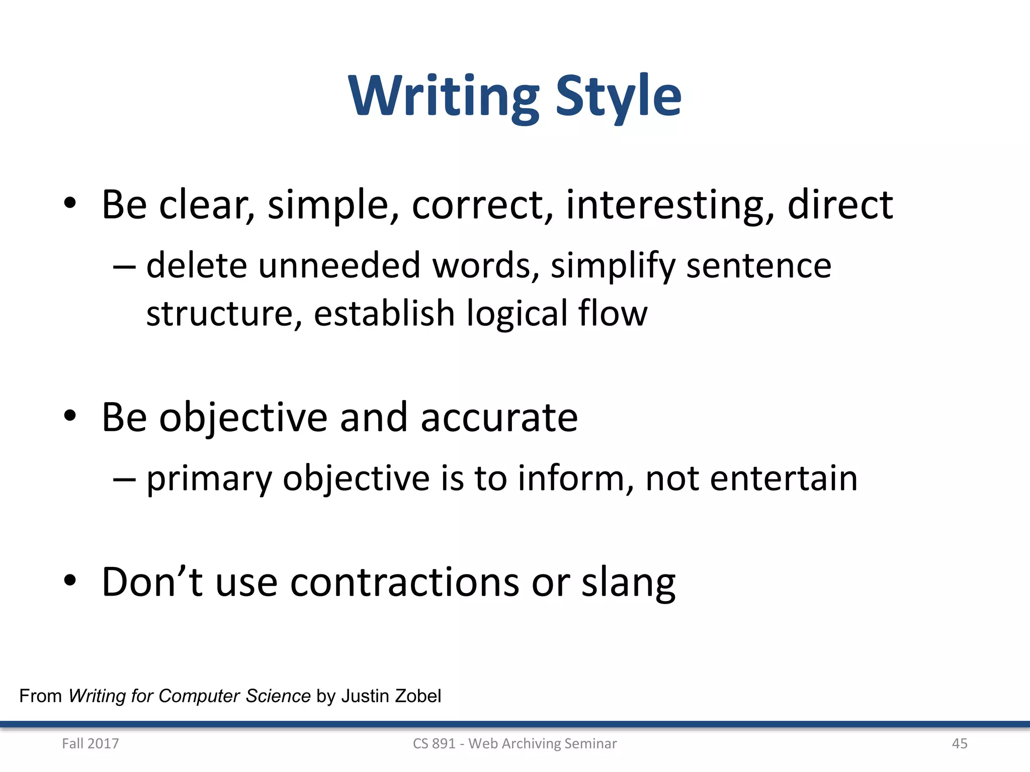 From Writing for Computer Science by Justin Zobel
Writing Style
• Be clear, simple, correct, interesting, direct
– delete unneeded words, simplify sentence
structure, establish logical flow
• Be objective and accurate
– primary objective is to inform, not entertain
• Don’t use contractions or slang
Fall 2017 CS 891 - Web Archiving Seminar 45
 