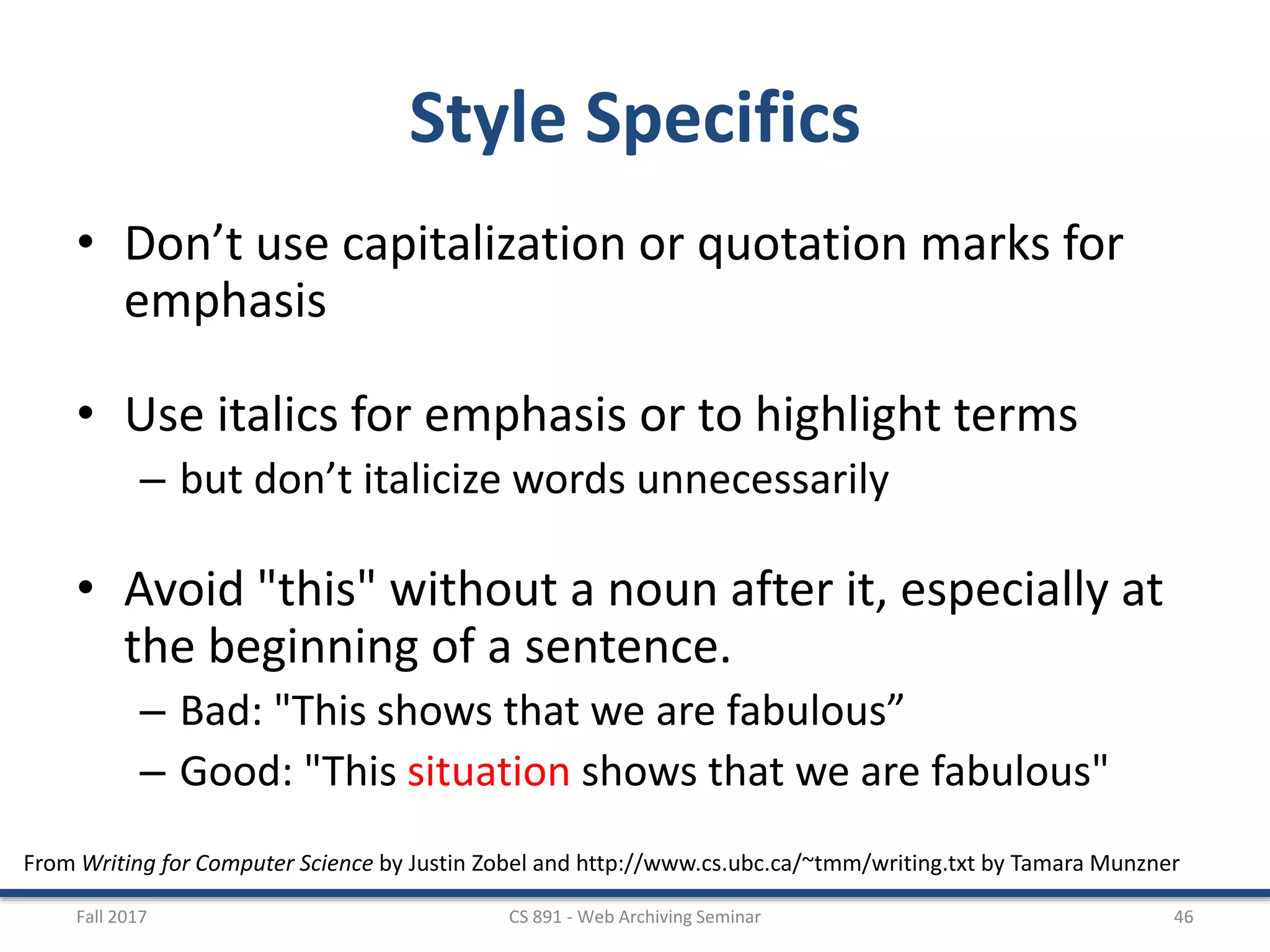 From Writing for Computer Science by Justin Zobel and http://www.cs.ubc.ca/~tmm/writing.txt by Tamara Munzner
Style Specifics
• Don’t use capitalization or quotation marks for
emphasis
• Use italics for emphasis or to highlight terms
– but don’t italicize words unnecessarily
• Avoid "this" without a noun after it, especially at
the beginning of a sentence.
– Bad: "This shows that we are fabulous”
– Good: "This situation shows that we are fabulous"
Fall 2017 CS 891 - Web Archiving Seminar 46
 