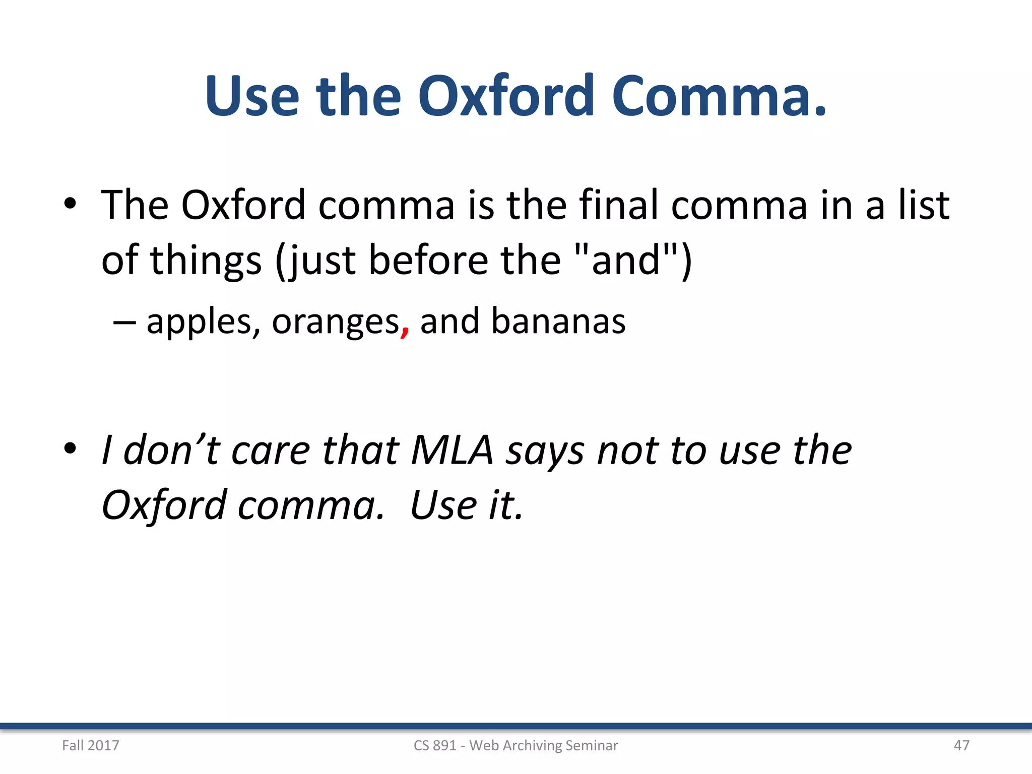 Use the Oxford Comma.
• The Oxford comma is the final comma in a list
of things (just before the "and")
– apples, oranges, and bananas
• I don’t care that MLA says not to use the
Oxford comma. Use it.
Fall 2017 CS 891 - Web Archiving Seminar 47
 