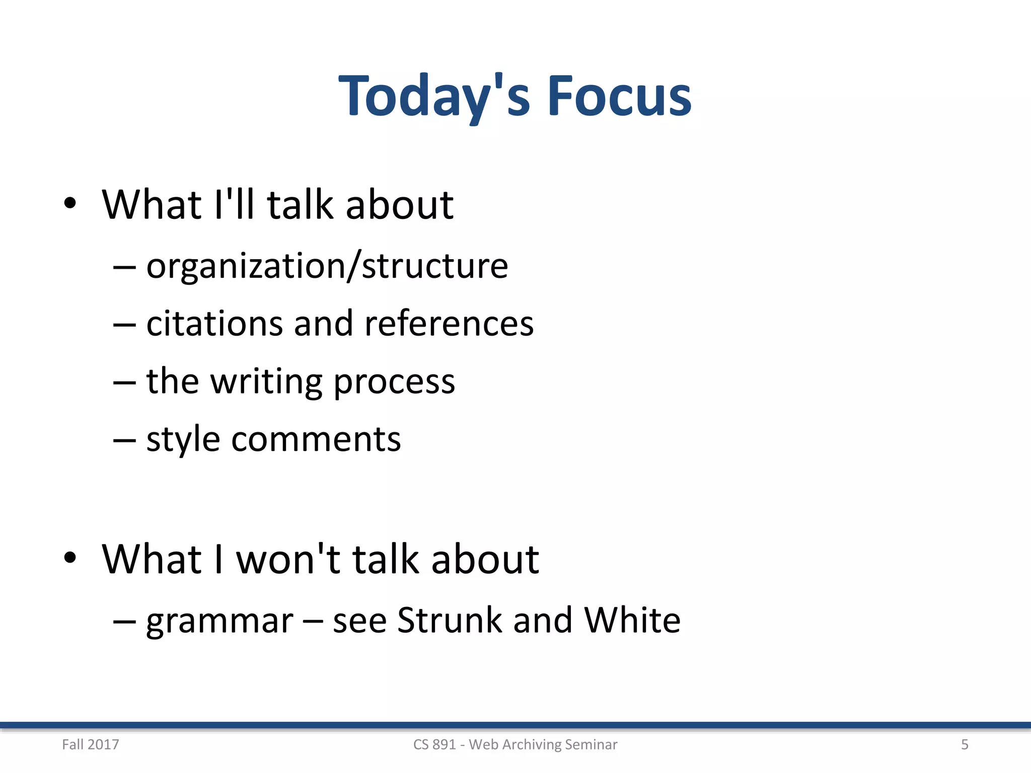 Today's Focus
• What I'll talk about
– organization/structure
– citations and references
– the writing process
– style comments
• What I won't talk about
– grammar – see Strunk and White
Fall 2017 CS 891 - Web Archiving Seminar 5
 