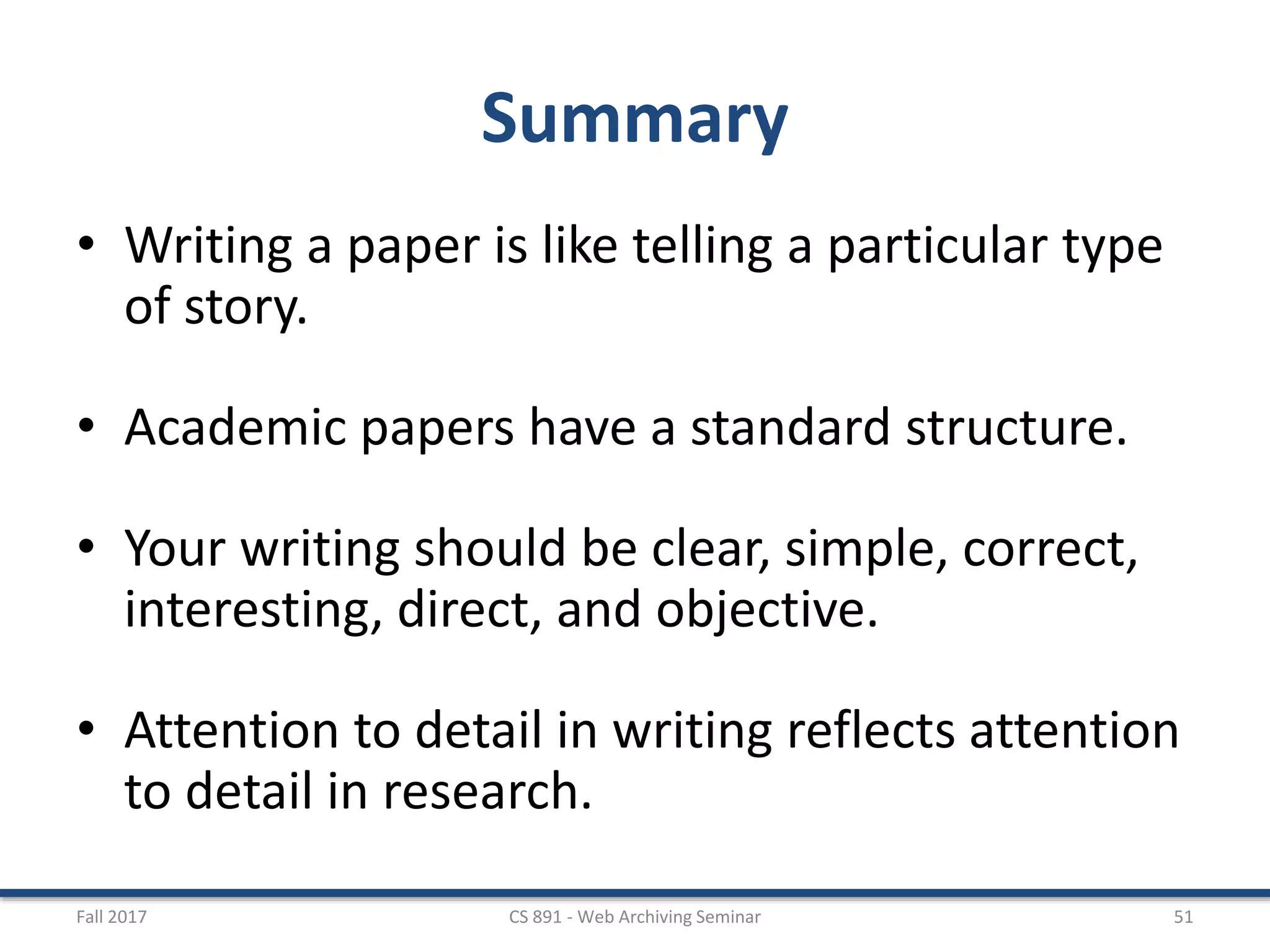 Summary
• Writing a paper is like telling a particular type
of story.
• Academic papers have a standard structure.
• Your writing should be clear, simple, correct,
interesting, direct, and objective.
• Attention to detail in writing reflects attention
to detail in research.
Fall 2017 CS 891 - Web Archiving Seminar 51
 