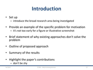Introduction
• Set up
– introduce the broad research area being investigated
• Provide an example of the specific problem for motivation
– it’s not too early for a figure or illustrative screenshot
• Brief statement of why existing approaches don't solve the
problem
• Outline of proposed approach
• Summary of the results
• Highlight the paper’s contributions
– don't be shy
Fall 2017 CS 891 - Web Archiving Seminar 13
 