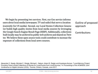 Fall 2017 CS 891 - Web Archiving Seminar 16
Alexander C. Nwala, Michele C. Weigle, Michael L. Nelson, Adam B. Ziegler and Anastasia Aizman, "Local Memory Project:
Providing Tools to Build Collections of Stories for Local Events from Local Sources," In Proceedings of the ACM/IEEE Joint
Conference on Digital Libraries (JCDL). Toronto, Ontario, Canada, June 2017.
Outline of proposed
approach
Contributions
 