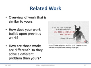 Related Work
• Overview of work that is
similar to yours
• How does your work
builds upon previous
work?
• How are those works
are different? Do they
solve a different
problem than yours?
Fall 2017 CS 891 - Web Archiving Seminar 17
https://www.wiltgren.com/2015/06/12/where-does-
influenced-by-become-stealing-a-design/
 