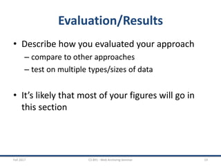 Evaluation/Results
• Describe how you evaluated your approach
– compare to other approaches
– test on multiple types/sizes of data
• It’s likely that most of your figures will go in
this section
Fall 2017 CS 891 - Web Archiving Seminar 19
 