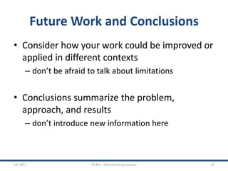 Future Work and Conclusions
• Consider how your work could be improved or
applied in different contexts
– don’t be afraid to talk about limitations
• Conclusions summarize the problem,
approach, and results
– don’t introduce new information here
Fall 2017 CS 891 - Web Archiving Seminar 22
 