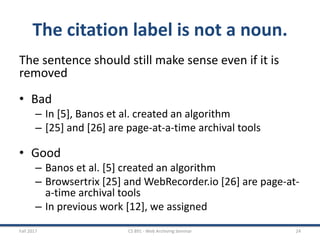 The citation label is not a noun.
The sentence should still make sense even if it is
removed
• Bad
– In [5], Banos et al. created an algorithm
– [25] and [26] are page-at-a-time archival tools
• Good
– Banos et al. [5] created an algorithm
– Browsertrix [25] and WebRecorder.io [26] are page-at-
a-time archival tools
– In previous work [12], we assigned
Fall 2017 CS 891 - Web Archiving Seminar 24
 