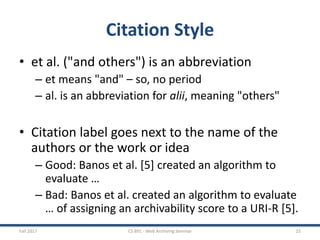 Citation Style
• et al. ("and others") is an abbreviation
– et means "and" – so, no period
– al. is an abbreviation for alii, meaning "others"
• Citation label goes next to the name of the
authors or the work or idea
– Good: Banos et al. [5] created an algorithm to
evaluate …
– Bad: Banos et al. created an algorithm to evaluate
… of assigning an archivability score to a URI-R [5].
Fall 2017 CS 891 - Web Archiving Seminar 25
 