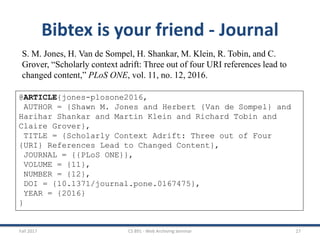 Fall 2017 CS 891 - Web Archiving Seminar 27
Bibtex is your friend - Journal
S. M. Jones, H. Van de Sompel, H. Shankar, M. Klein, R. Tobin, and C.
Grover, “Scholarly context adrift: Three out of four URI references lead to
changed content,” PLoS ONE, vol. 11, no. 12, 2016.
@ARTICLE{jones-plosone2016,
AUTHOR = {Shawn M. Jones and Herbert {Van de Sompel} and
Harihar Shankar and Martin Klein and Richard Tobin and
Claire Grover},
TITLE = {Scholarly Context Adrift: Three out of Four
{URI} References Lead to Changed Content},
JOURNAL = {{PLoS ONE}},
VOLUME = {11},
NUMBER = {12},
DOI = {10.1371/journal.pone.0167475},
YEAR = {2016}
}
 