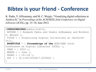 Fall 2017 CS 891 - Web Archiving Seminar 29
Bibtex is your friend - Conference
K. Padia, Y. AlNoamany, and M. C. Weigle, “Visualizing digital collections at
Archive-It,” in Proceedings of the ACM/IEEE Joint Conference on Digital
Libraries (JCDL), pp. 15–18, June 2012.
@INPROCEEDINGS{padia-jcdl12,
AUTHOR = { Kalpesh Padia and Yasmin AlNoamany and Michele
C. Weigle },
TITLE = { Visualizing Digital Collections at {Archive-
It}},
BOOKTITLE = { Proceedings of the ACM/IEEE Joint
Conference on Digital Libraries (JCDL) },
YEAR = { 2012 },
MONTH = { June },
PAGES = { 15--18 },
DOI = { 10.1145/2232817.2232821 }
}
 