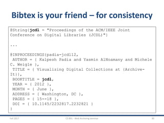Fall 2017 CS 891 - Web Archiving Seminar 30
Bibtex is your friend – for consistency
@String{jcdl = "Proceedings of the ACM/IEEE Joint
Conference on Digital Libraries (JCDL)"}
...
@INPROCEEDINGS{padia-jcdl12,
AUTHOR = { Kalpesh Padia and Yasmin AlNoamany and Michele
C. Weigle },
TITLE = { Visualizing Digital Collections at {Archive-
It}},
BOOKTITLE = jcdl,
YEAR = { 2012 },
MONTH = { June },
ADDRESS = { Washington, DC },
PAGES = { 15--18 },
DOI = { 10.1145/2232817.2232821 }
}
 