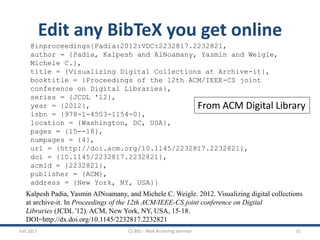 Fall 2017 CS 891 - Web Archiving Seminar 31
Edit any BibTeX you get online
@inproceedings{Padia:2012:VDC:2232817.2232821,
author = {Padia, Kalpesh and AlNoamany, Yasmin and Weigle,
Michele C.},
title = {Visualizing Digital Collections at Archive-it},
booktitle = {Proceedings of the 12th ACM/IEEE-CS joint
conference on Digital Libraries},
series = {JCDL '12},
year = {2012},
isbn = {978-1-4503-1154-0},
location = {Washington, DC, USA},
pages = {15--18},
numpages = {4},
url = {http://doi.acm.org/10.1145/2232817.2232821},
doi = {10.1145/2232817.2232821},
acmid = {2232821},
publisher = {ACM},
address = {New York, NY, USA}}
Kalpesh Padia, Yasmin AlNoamany, and Michele C. Weigle. 2012. Visualizing digital collections
at archive-it. In Proceedings of the 12th ACM/IEEE-CS joint conference on Digital
Libraries (JCDL '12). ACM, New York, NY, USA, 15-18.
DOI=http://dx.doi.org/10.1145/2232817.2232821
From ACM Digital Library
 