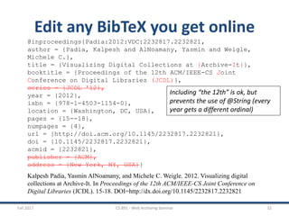Fall 2017 CS 891 - Web Archiving Seminar 32
Edit any BibTeX you get online
@inproceedings{Padia:2012:VDC:2232817.2232821,
author = {Padia, Kalpesh and AlNoamany, Yasmin and Weigle,
Michele C.},
title = {Visualizing Digital Collections at {Archive-It}},
booktitle = {Proceedings of the 12th ACM/IEEE-CS Joint
Conference on Digital Libraries (JCDL)},
series = {JCDL '12},
year = {2012},
isbn = {978-1-4503-1154-0},
location = {Washington, DC, USA},
pages = {15--18},
numpages = {4},
url = {http://doi.acm.org/10.1145/2232817.2232821},
doi = {10.1145/2232817.2232821},
acmid = {2232821},
publisher = {ACM},
address = {New York, NY, USA}}
Kalpesh Padia, Yasmin AlNoamany, and Michele C. Weigle. 2012. Visualizing digital
collections at Archive-It. In Proceedings of the 12th ACM/IEEE-CS Joint Conference on
Digital Libraries (JCDL). 15-18. DOI=http://dx.doi.org/10.1145/2232817.2232821
Including “the 12th” is ok, but
prevents the use of @String (every
year gets a different ordinal)
 