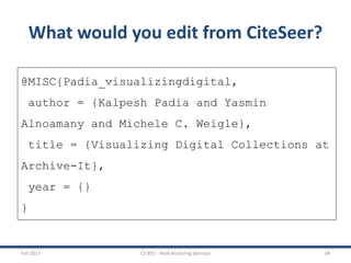 Fall 2017 CS 891 - Web Archiving Seminar 34
What would you edit from CiteSeer?
@MISC{Padia_visualizingdigital,
author = {Kalpesh Padia and Yasmin
Alnoamany and Michele C. Weigle},
title = {Visualizing Digital Collections at
Archive-It},
year = {}
}
 