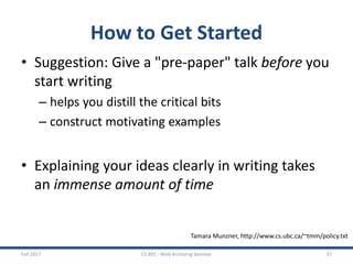 How to Get Started
• Suggestion: Give a "pre-paper" talk before you
start writing
– helps you distill the critical bits
– construct motivating examples
• Explaining your ideas clearly in writing takes
an immense amount of time
Fall 2017 CS 891 - Web Archiving Seminar 37
Tamara Munzner, http://www.cs.ubc.ca/~tmm/policy.txt
 