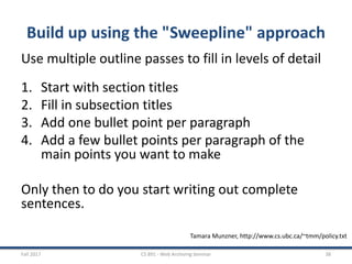 Build up using the "Sweepline" approach
Use multiple outline passes to fill in levels of detail
1. Start with section titles
2. Fill in subsection titles
3. Add one bullet point per paragraph
4. Add a few bullet points per paragraph of the
main points you want to make
Only then to do you start writing out complete
sentences.
Fall 2017 CS 891 - Web Archiving Seminar 38
Tamara Munzner, http://www.cs.ubc.ca/~tmm/policy.txt
 