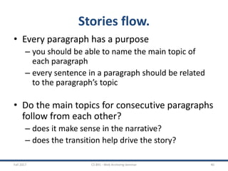 Stories flow.
• Every paragraph has a purpose
– you should be able to name the main topic of
each paragraph
– every sentence in a paragraph should be related
to the paragraph’s topic
• Do the main topics for consecutive paragraphs
follow from each other?
– does it make sense in the narrative?
– does the transition help drive the story?
Fall 2017 CS 891 - Web Archiving Seminar 40
 