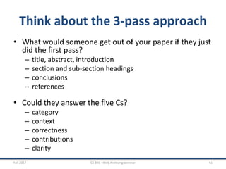 Think about the 3-pass approach
• What would someone get out of your paper if they just
did the first pass?
– title, abstract, introduction
– section and sub-section headings
– conclusions
– references
• Could they answer the five Cs?
– category
– context
– correctness
– contributions
– clarity
Fall 2017 CS 891 - Web Archiving Seminar 41
 