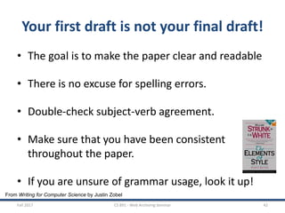 From Writing for Computer Science by Justin Zobel
Your first draft is not your final draft!
• The goal is to make the paper clear and readable
• There is no excuse for spelling errors.
• Double-check subject-verb agreement.
• Make sure that you have been consistent
throughout the paper.
• If you are unsure of grammar usage, look it up!
Fall 2017 CS 891 - Web Archiving Seminar 42
 