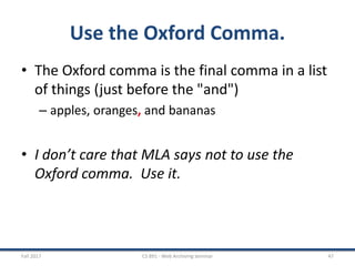Use the Oxford Comma.
• The Oxford comma is the final comma in a list
of things (just before the "and")
– apples, oranges, and bananas
• I don’t care that MLA says not to use the
Oxford comma. Use it.
Fall 2017 CS 891 - Web Archiving Seminar 47
 