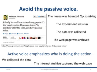 Avoid the passive voice.
Fall 2017 CS 891 - Web Archiving Seminar 50
https://www.grammarly.com/blog/a-scary-easy-way-to-help-you-find-passive-voice/
The house was haunted (by zombies)
The experiment was run
The data was collected
The web page was archived
Active voice emphasizes who is doing the action.
We collected the data
The Internet Archive captured the web page
 
