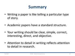 Summary
• Writing a paper is like telling a particular type
of story.
• Academic papers have a standard structure.
• Your writing should be clear, simple, correct,
interesting, direct, and objective.
• Attention to detail in writing reflects attention
to detail in research.
Fall 2017 CS 891 - Web Archiving Seminar 51
 