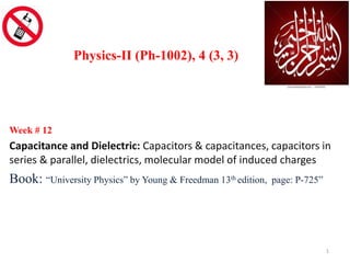Week # 12
Capacitance and Dielectric: Capacitors & capacitances, capacitors in
series & parallel, dielectrics, molecular model of induced charges
Book: “University Physics” by Young & Freedman 13th edition, page: P-725”
Physics-II (Ph-1002), 4 (3, 3)
1
 