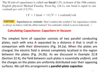 Calculating Capacitance: Capacitors in Vacuum
The simplest form of capacitor consists of two parallel conducting
plates, each with area A separated by a distance d that is small in
comparison with their dimensions (Fig. 24.2a). When the plates are
charged, the electric field is almost completely localized in the region
between the plates (Fig. 24.2b). As we discussed in Example 22.8
(Section 22.4), the field between such plates is essentially uniform, and
the charges on the plates are uniformly distributed over their opposing
surfaces. We call this arrangement a parallel-plate capacitor.
3
 