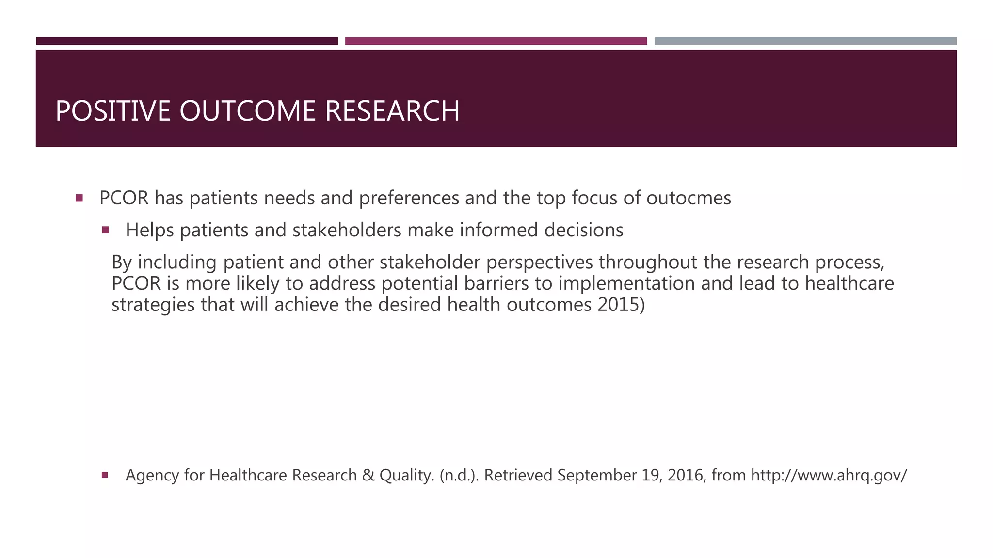 POSITIVE OUTCOME RESEARCH
 PCOR has patients needs and preferences and the top focus of outocmes
 Helps patients and stakeholders make informed decisions
By including patient and other stakeholder perspectives throughout the research process,
PCOR is more likely to address potential barriers to implementation and lead to healthcare
strategies that will achieve the desired health outcomes 2015)
 Agency for Healthcare Research & Quality. (n.d.). Retrieved September 19, 2016, from http://www.ahrq.gov/
 