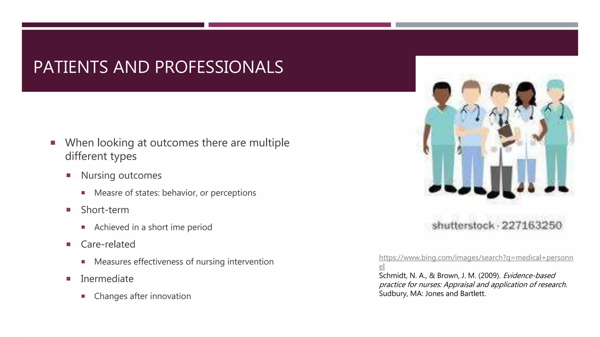 PATIENTS AND PROFESSIONALS
 When looking at outcomes there are multiple
different types
 Nursing outcomes
 Measre of states: behavior, or perceptions
 Short-term
 Achieved in a short ime period
 Care-related
 Measures effectiveness of nursing intervention
 Inermediate
 Changes after innovation
https://www.bing.com/images/search?q=medical+personn
el
Schmidt, N. A., & Brown, J. M. (2009). Evidence-based
practice for nurses: Appraisal and application of research.
Sudbury, MA: Jones and Bartlett.
 