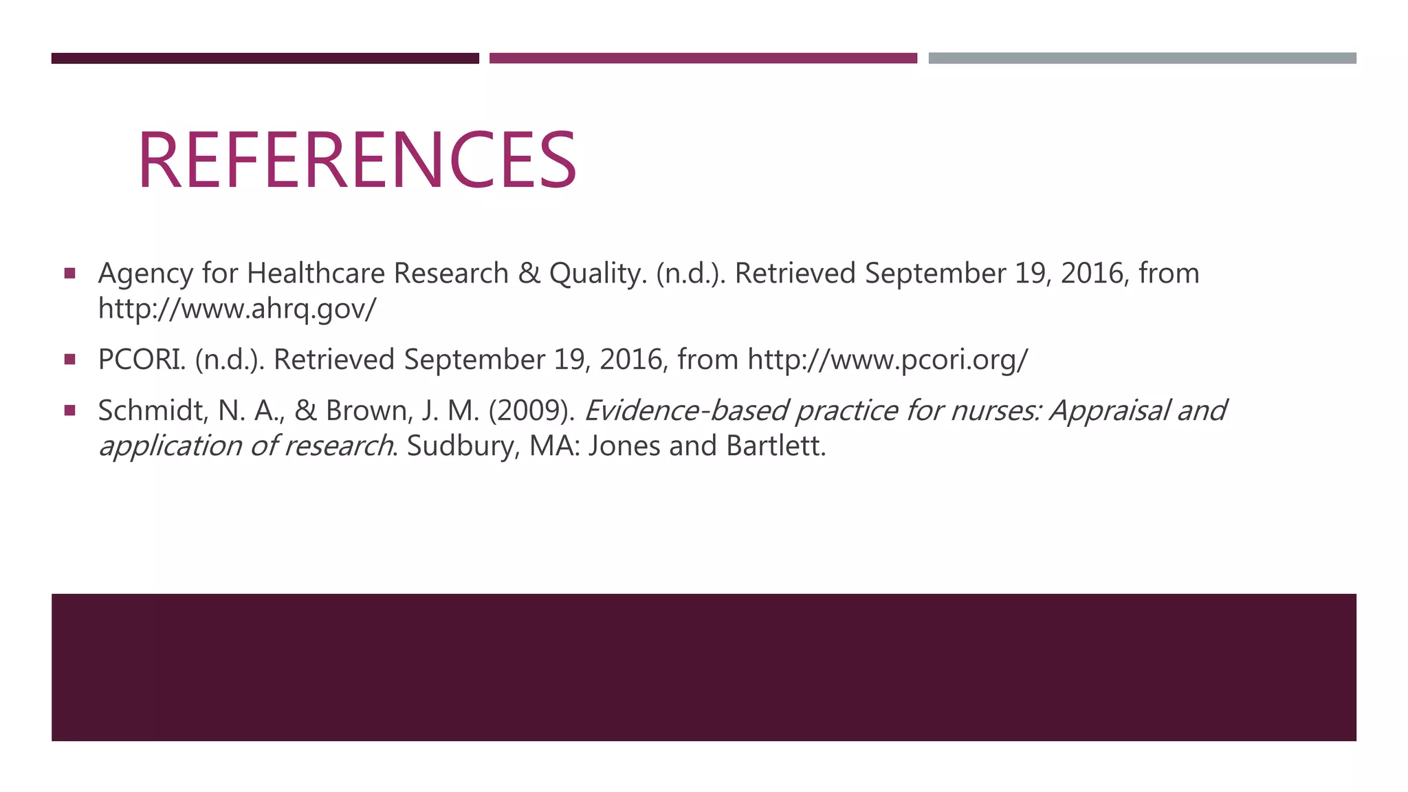 REFERENCES
 Agency for Healthcare Research & Quality. (n.d.). Retrieved September 19, 2016, from
http://www.ahrq.gov/
 PCORI. (n.d.). Retrieved September 19, 2016, from http://www.pcori.org/
 Schmidt, N. A., & Brown, J. M. (2009). Evidence-based practice for nurses: Appraisal and
application of research. Sudbury, MA: Jones and Bartlett.
 
