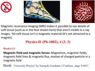 Week# 13
Magnetic field and magnetic forces: Magnetism, magnetic fields,
magnetic field lines & magnetic flux, motion of charged particle in a
magnetic field
Book: “University Physics” by Young & Freedman 13th edition, page: P-883”
Physics-II (Ph-1002), 4 (3, 3)
1
Magnetic resonance imaging (MRI) makes it possible to see details of
soft tissue (such as in the foot shown here) that aren’t visible in x-ray
images. Yet soft tissue isn’t a magnetic material (it’s not attracted to a
magnet).
 