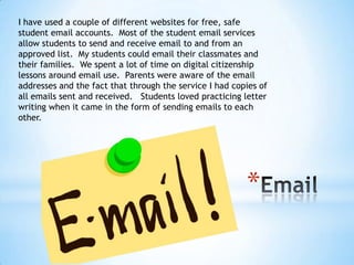 I have used a couple of different websites for free, safe
student email accounts. Most of the student email services
allow students to send and receive email to and from an
approved list. My students could email their classmates and
their families. We spent a lot of time on digital citizenship
lessons around email use. Parents were aware of the email
addresses and the fact that through the service I had copies of
all emails sent and received. Students loved practicing letter
writing when it came in the form of sending emails to each
other.

*

 
