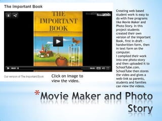 Click on image to
view the video.

*

Creating web based
student work is easy to
do with free programs
like Movie Maker and
Photo Story. In this
project students
created their own
version of the Important
Book, first in draft –
handwritten form, then
in text form on the
computer.
I compiled their work
into one photo-story
and then uploaded it to
SchoolTube.com.
SchoolTube then stores
the video and gives a
web-link so parents,
students and families
can view the videos.

 