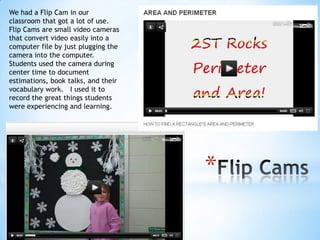 We had a Flip Cam in our
classroom that got a lot of use.
Flip Cams are small video cameras
that convert video easily into a
computer file by just plugging the
camera into the computer.
Students used the camera during
center time to document
estimations, book talks, and their
vocabulary work. I used it to
record the great things students
were experiencing and learning.

*

 