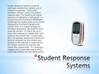 *

Student Response Systems consist of
individual remotes that students use to
respond to questions. These small
handheld „clickers‟ collect the student
response data. The students can answer
questions immediately or self-paced. In
conjunction with Interactive Whiteboard
technology the student data can at will be
displayed on the board in graphs and
number form. It is a great strategy for
formative assessment. My students loved
using the clickers. If I had it set up to
show their response as a graph after each
question they would clap. I could easily
give a 30 question assessment without one
word of complaint for the children and
because of the software it would correct
the student work for me and save the
results like a grade book. It is amazingly
engaging and a great data source when
collecting evidence for such things as RTI.

*

 